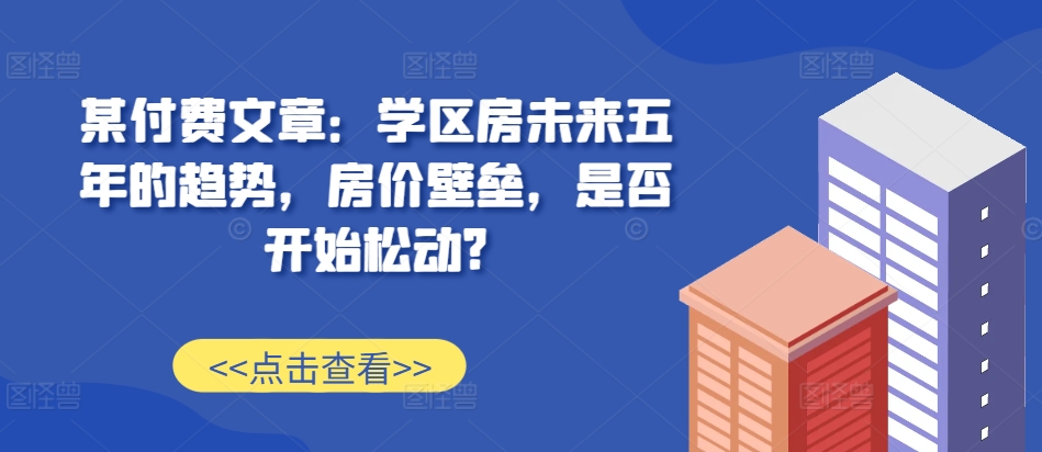 某付费文章：学区房未来五年的趋势，房价壁垒，是否开始松动?-九洲网