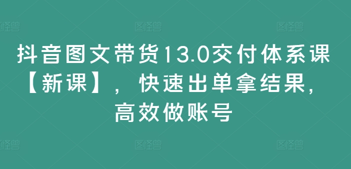 抖音图文带货13.0交付体系课【新课】，快速出单拿结果，高效做账号-九洲网