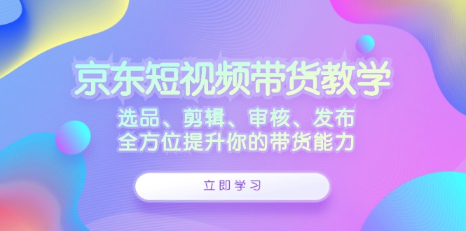 京东短视频带货教学：选品、剪辑、审核、发布，全方位提升你的带货能力-九洲网