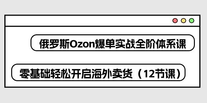 俄罗斯 Ozon-爆单实战全阶体系课，零基础轻松开启海外卖货(12节课-九洲网