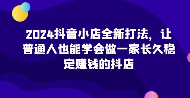 2024抖音小店全新打法，让普通人也能学会做一家长久稳定赚钱的抖店-九洲网