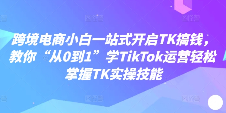 跨境电商小白一站式开启TK搞钱，教你“从0到1”学TikTok运营轻松掌握TK实操技能-九洲网