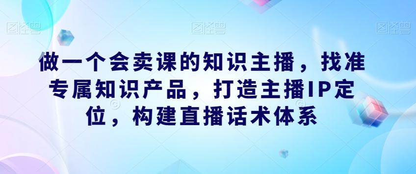 做一个会卖课的知识主播，找准专属知识产品，打造主播IP定位，构建直播话术体系-九洲网
