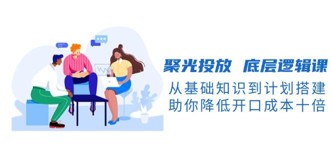 聚光投放底层逻辑课，从基础知识到计划搭建，助你降低开口成本十倍-九洲网