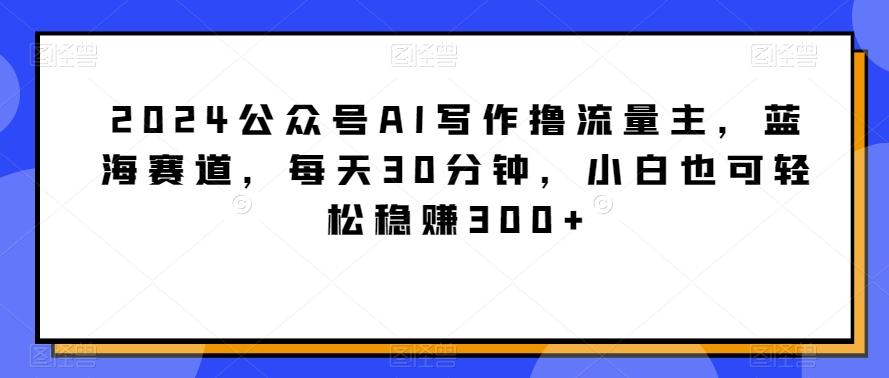 2024公众号AI写作撸流量主，蓝海赛道，每天30分钟，小白也可轻松稳赚300+【揭秘】-九洲网