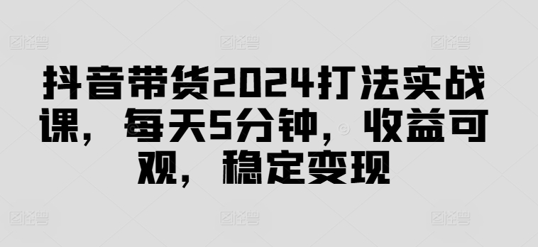 抖音带货2024打法实战课，每天5分钟，收益可观，稳定变现【揭秘】-九洲网