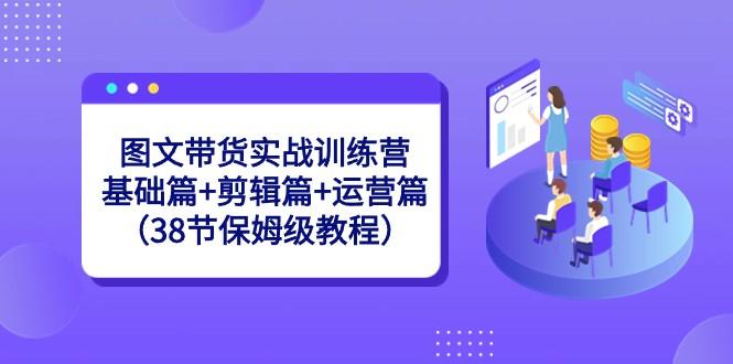图文带货实战训练营：基础篇+剪辑篇+运营篇（38节保姆级教程）-九洲网