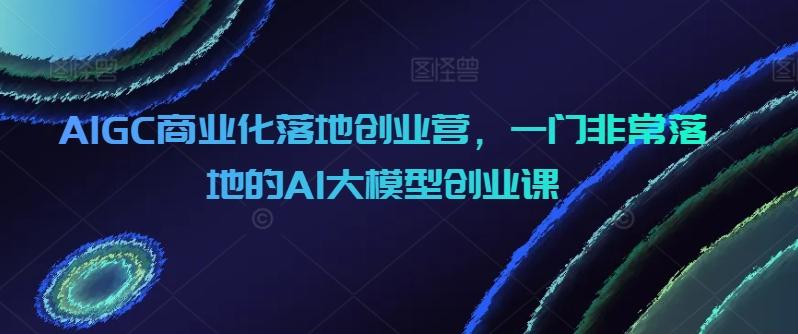 AIGC商业化落地创业营，一门非常落地的AI大模型创业课-九洲网