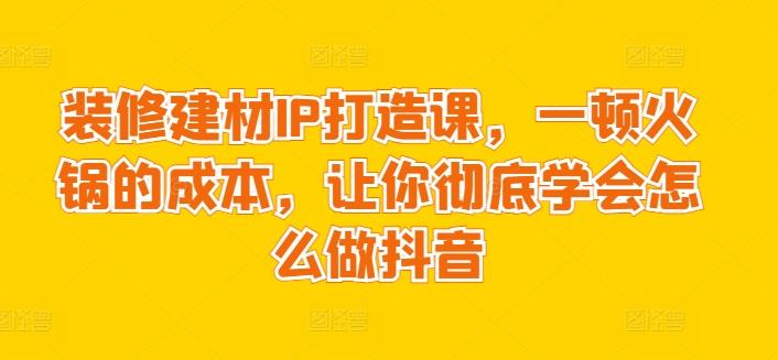装修建材IP打造课，一顿火锅的成本，让你彻底学会怎么做抖音-九洲网
