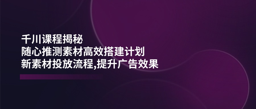 千川课程揭秘：随心推测素材高效搭建计划,新素材投放流程,提升广告效果-九洲网