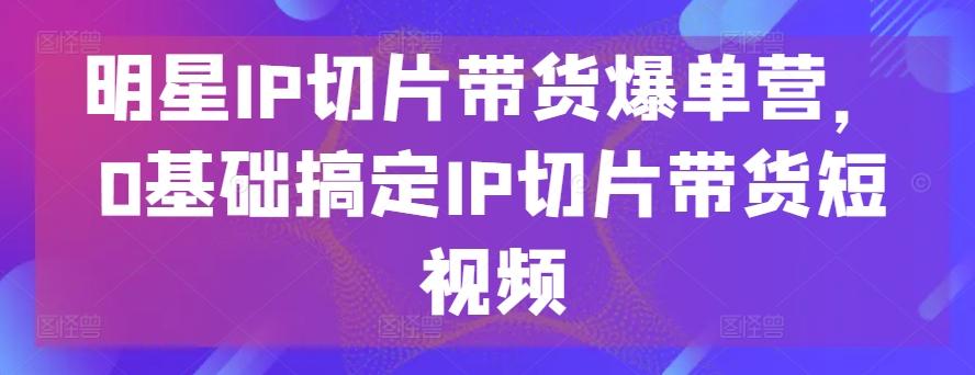 明星IP切片带货爆单营，0基础搞定IP切片带货短视频-九洲网