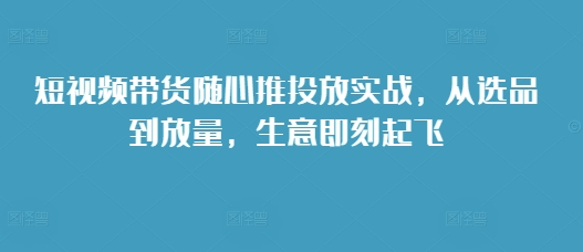 短视频带货随心推投放实战，从选品到放量，生意即刻起飞-九洲网