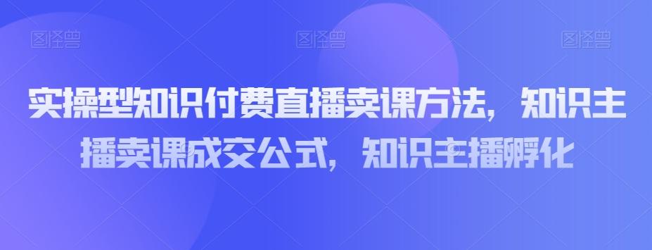 实操型知识付费直播卖课方法，知识主播卖课成交公式，知识主播孵化-九洲网