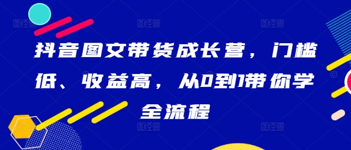 抖音图文带货成长营，门槛低、收益高，从0到1带你学全流程-九洲网