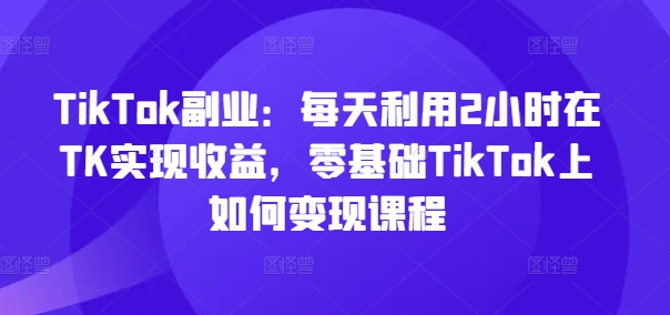 TikTok副业：每天利用2小时在TK实现收益，零基础TikTok上如何变现课程-九洲网