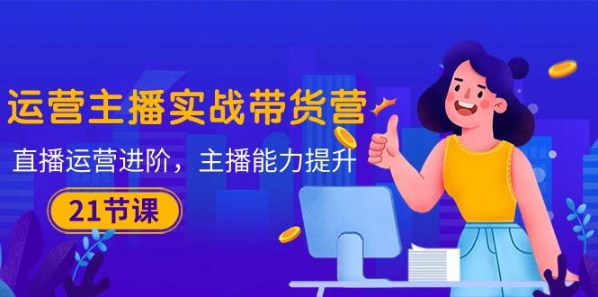 运营主播·实战带货营：直播运营 进阶，主播 能力提升(21节课-九洲网