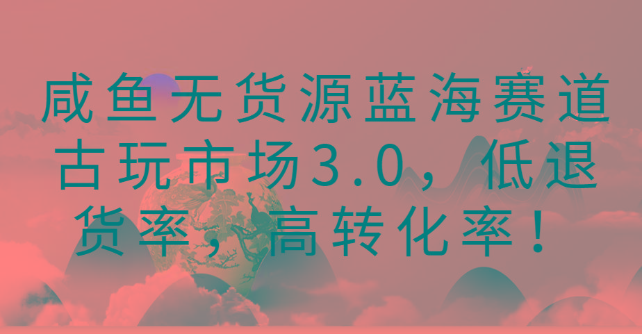 咸鱼无货源蓝海赛道古玩市场3.0，低退货率，高转化率！-九洲网