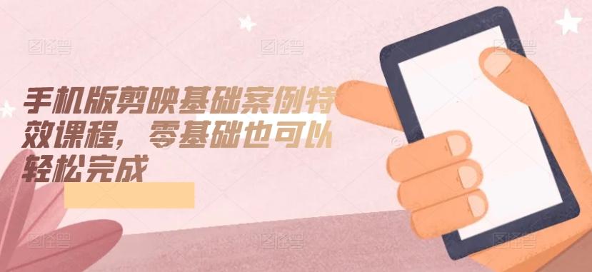 手机版剪映基础案例特效课程，零基础也可以轻松完成-九洲网