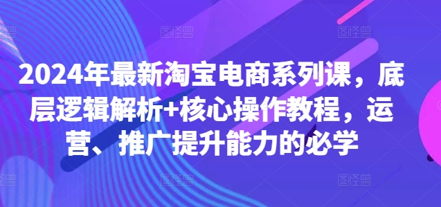 2024年最新淘宝电商系列课，底层逻辑解析+核心操作教程，运营、推广提升能力的必学-九洲网