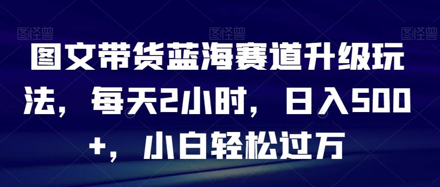 图文带货蓝海赛道升级玩法，每天2小时，日入500+，小白轻松过万-九洲网