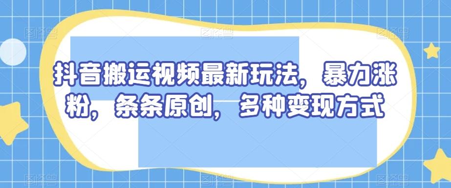 抖音搬运视频最新玩法，暴力涨粉，条条原创，多种变现方式【揭秘】-九洲网