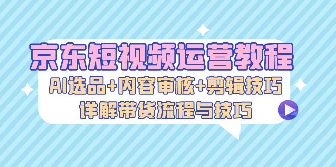 京东短视频运营教程：AI选品+内容审核+剪辑技巧，详解带货流程与技巧-九洲网