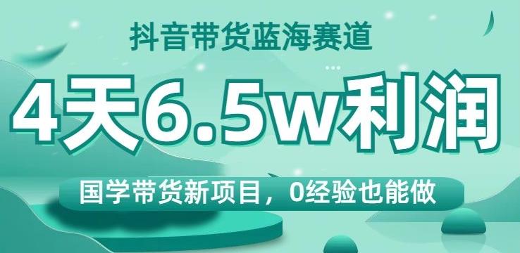 抖音带货蓝海赛道，国学带货新项目，0经验也能做，4天6.5w利润【揭秘】-九洲网