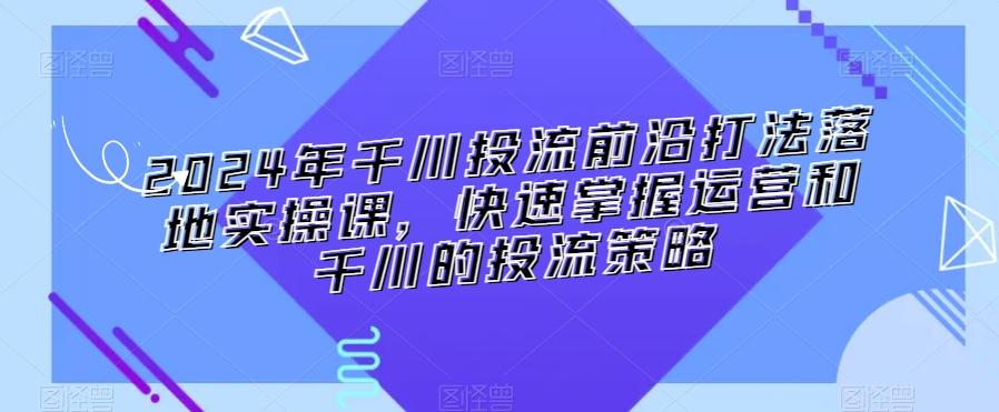 2024年千川投流前沿打法落地实操课，快速掌握运营和千川的投流策略-九洲网