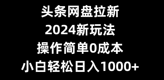 头条网盘拉新，2024新玩法，操作简单0成本，小白轻松日入1000+-九洲网