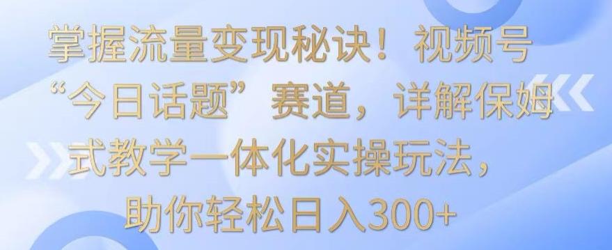 掌握流量变现秘诀！视频号“今日话题”赛道，详解保姆式教学一体化实操玩法，助你轻松日入300+【揭秘】-九洲网